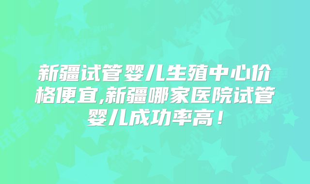 新疆试管婴儿生殖中心价格便宜,新疆哪家医院试管婴儿成功率高！