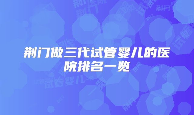 荆门做三代试管婴儿的医院排名一览