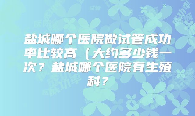盐城哪个医院做试管成功率比较高(大约多少钱一次?盐城哪个医院有生殖科?