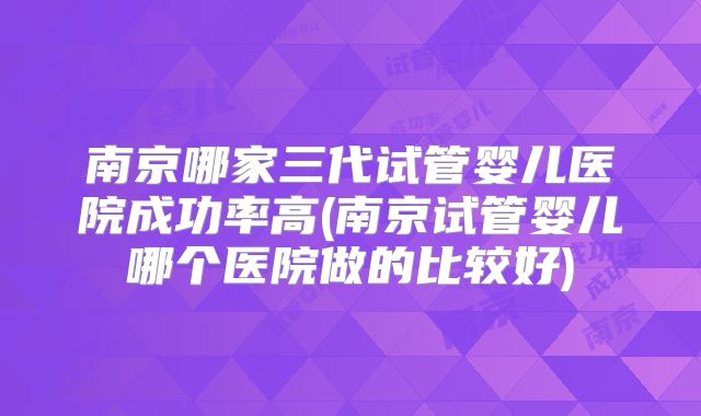 南京哪家三代试管婴儿医院成功率高(南京试管婴儿哪个医院做的比较好)