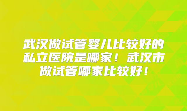 武汉做试管婴儿比较好的私立医院是哪家！武汉市做试管哪家比较好！