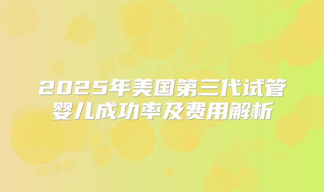 2025年美国第三代试管婴儿成功率及费用解析