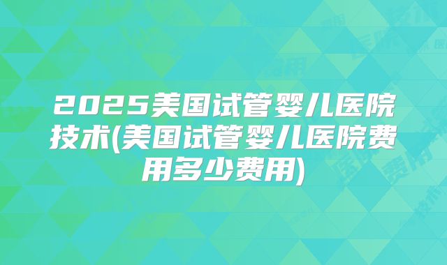 2025美国试管婴儿医院技术(美国试管婴儿医院费用多少费用)