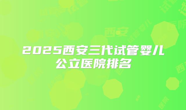 2025西安三代试管婴儿公立医院排名
