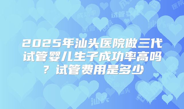 2025年汕头医院做三代试管婴儿生子成功率高吗?试管费用是多少