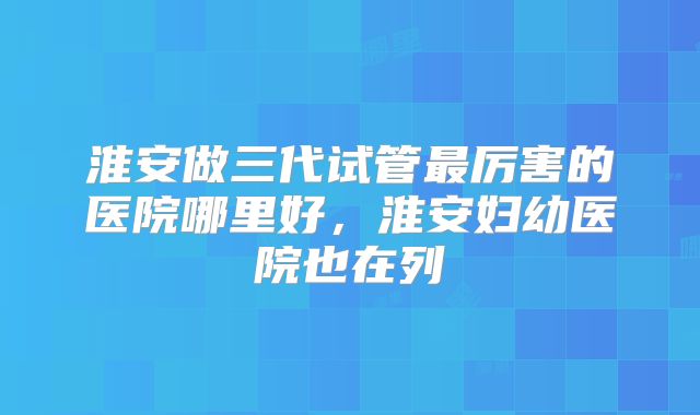 淮安做三代试管最厉害的医院哪里好,淮安妇幼医院也在列