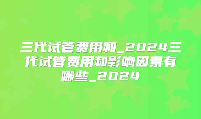 三代试管费用和_2024三代试管费用和影响因素有哪些_2024