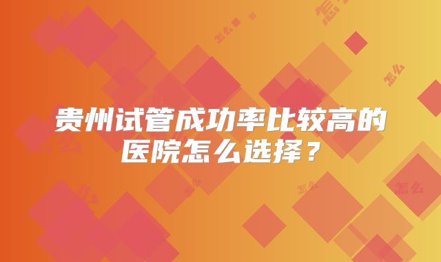 贵州试管成功率比较高的医院怎么选择?