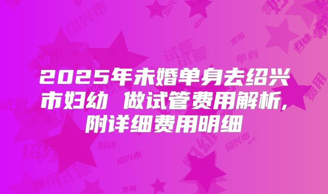2025年未婚单身去绍兴市妇幼 做试管费用解析,附详细费用明细