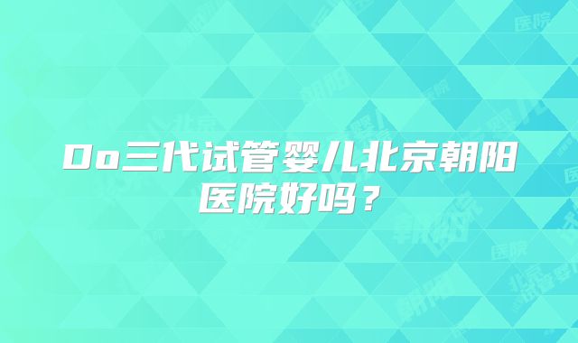 Do三代试管婴儿北京朝阳医院好吗?