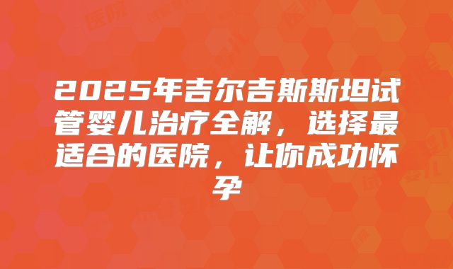 2025年吉尔吉斯斯坦试管婴儿治疗全解，选择最适合的医院，让你成功怀孕