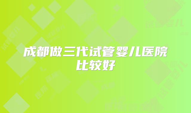 成都做三代试管婴儿医院比较好