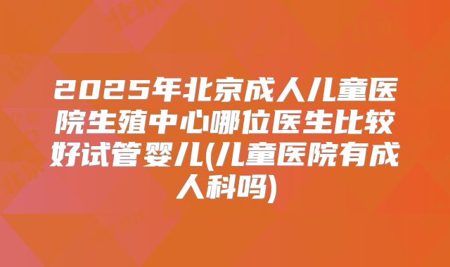 2025年北京成人儿童医院生殖中心哪位医生比较好试管婴儿(儿童医院有成人科吗)
