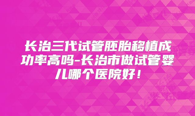 长治三代试管胚胎移植成功率高吗-长治市做试管婴儿哪个医院好！