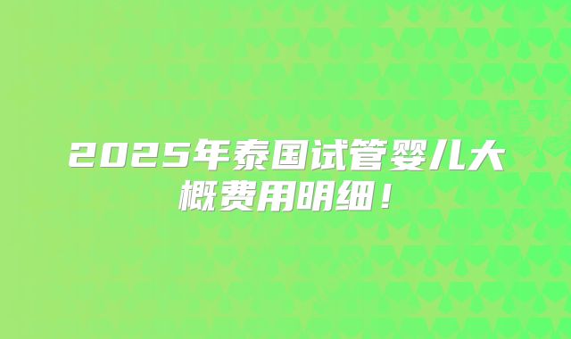 2025年泰国试管婴儿大概费用明细！