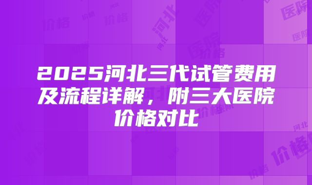 2025河北三代试管费用及流程详解,附三大医院价格对比