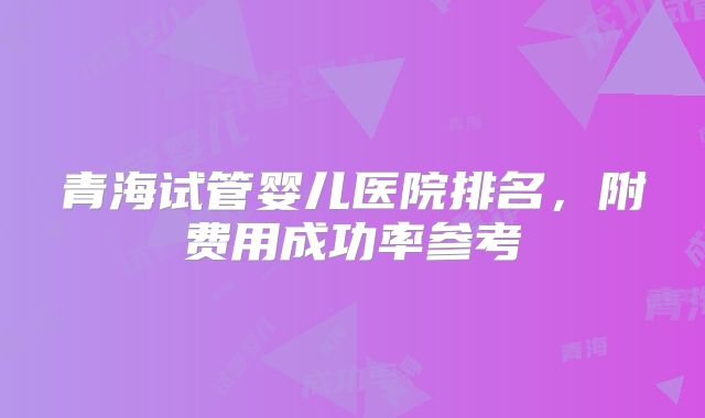 青海试管婴儿医院排名，附费用成功率参考