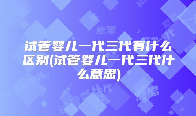 试管婴儿一代三代有什么区别(试管婴儿一代三代什么意思)