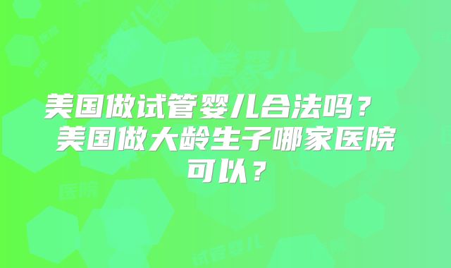 美国做试管婴儿合法吗？ 美国做大龄生子哪家医院可以？