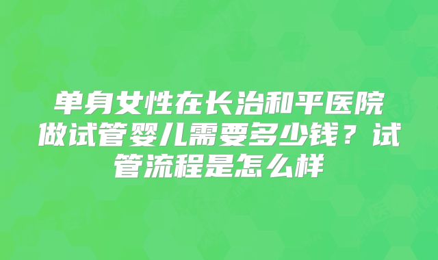 单身女性在长治和平医院做试管婴儿需要多少钱?试管流程是怎么样