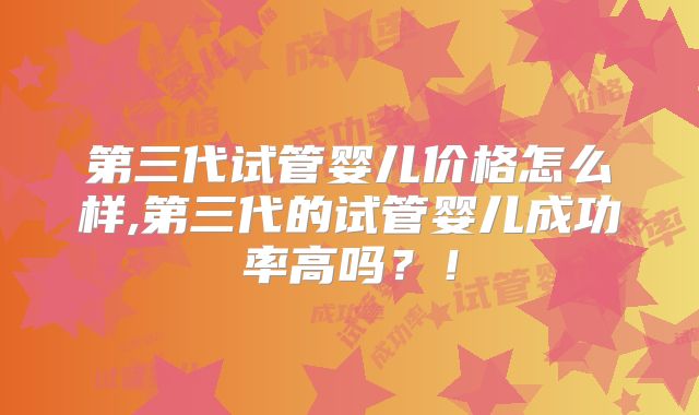 第三代试管婴儿价格怎么样,第三代的试管婴儿成功率高吗？！
