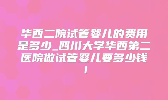 华西二院试管婴儿的费用是多少_四川大学华西第二医院做试管婴儿要多少钱！