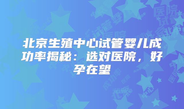 北京生殖中心试管婴儿成功率揭秘：选对医院，好孕在望