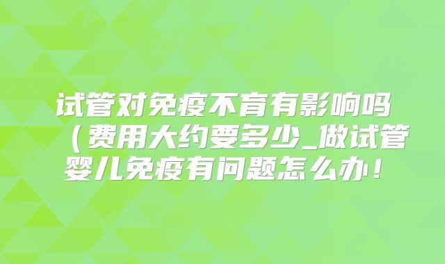 试管对免疫不育有影响吗（费用大约要多少_做试管婴儿免疫有问题怎么办！