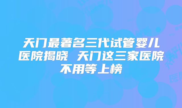 天门最著名三代试管婴儿医院揭晓 天门这三家医院不用等上榜