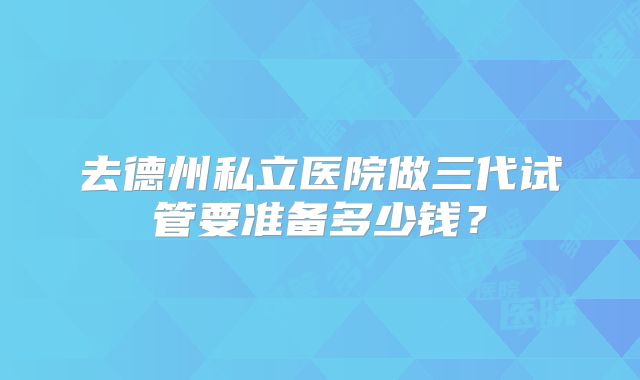 去德州私立医院做三代试管要准备多少钱？