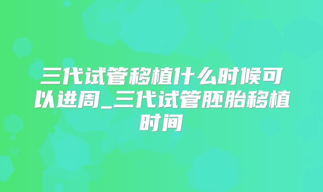三代试管移植什么时候可以进周_三代试管胚胎移植时间