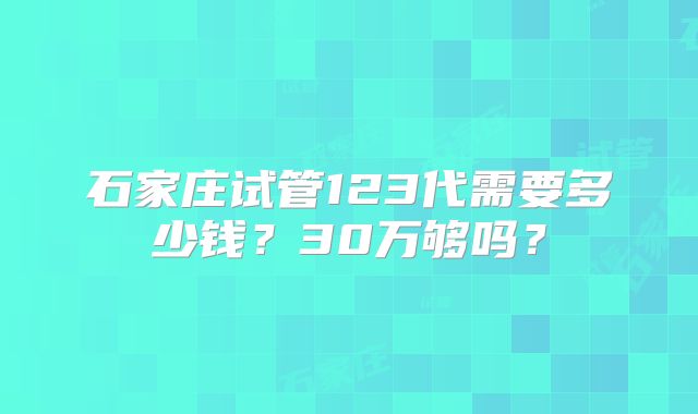 石家庄试管123代需要多少钱？30万够吗？