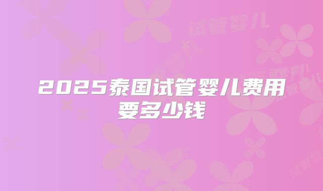 2025泰国试管婴儿费用要多少钱