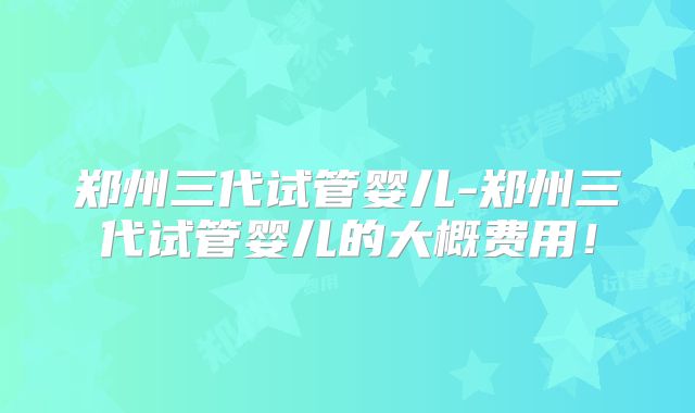 郑州三代试管婴儿-郑州三代试管婴儿的大概费用!
