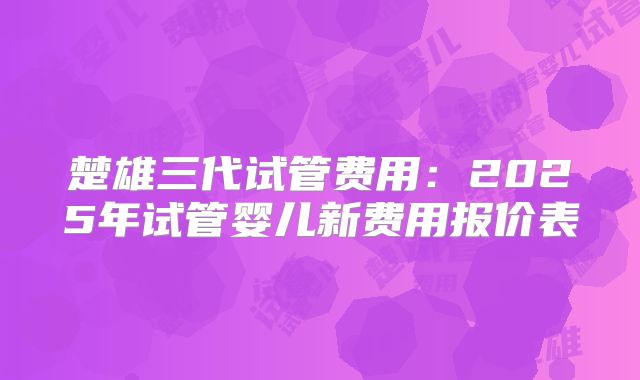 楚雄三代试管费用：2025年试管婴儿新费用报价表