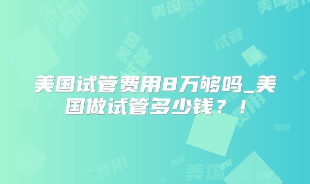 美国试管费用8万够吗_美国做试管多少钱？！