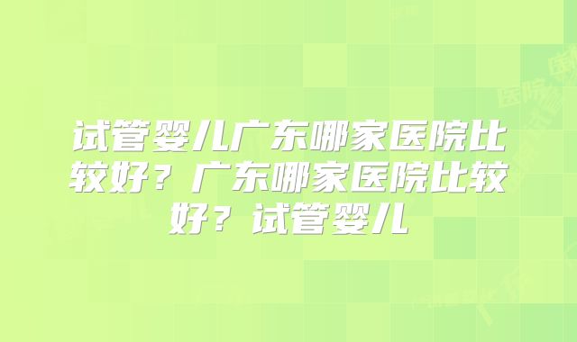 试管婴儿广东哪家医院比较好？广东哪家医院比较好？试管婴儿