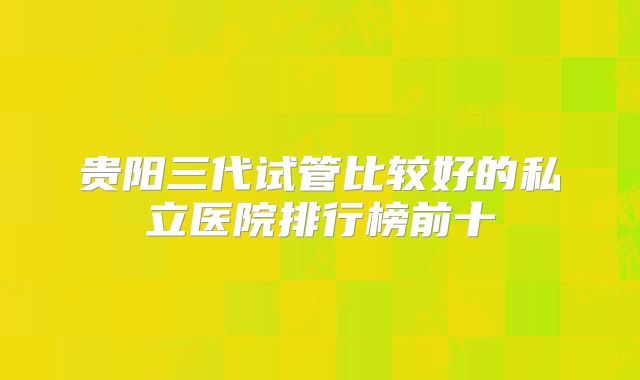 贵阳三代试管比较好的私立医院排行榜前十