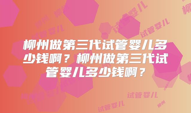 柳州做第三代试管婴儿多少钱啊？柳州做第三代试管婴儿多少钱啊？