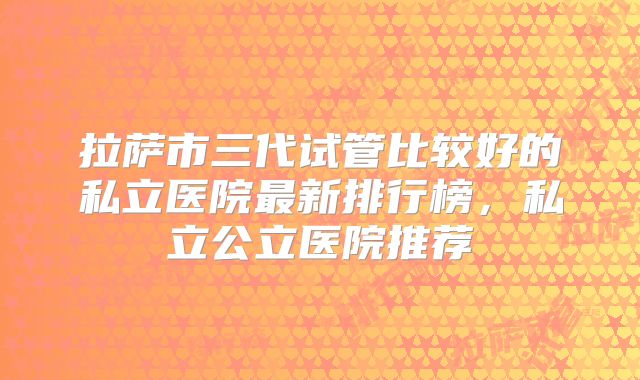 拉萨市三代试管比较好的私立医院最新排行榜，私立公立医院推荐