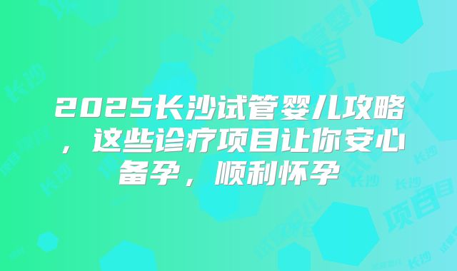 2025长沙试管婴儿攻略，这些诊疗项目让你安心备孕，顺利怀孕