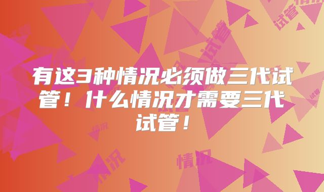有这3种情况必须做三代试管！什么情况才需要三代试管！