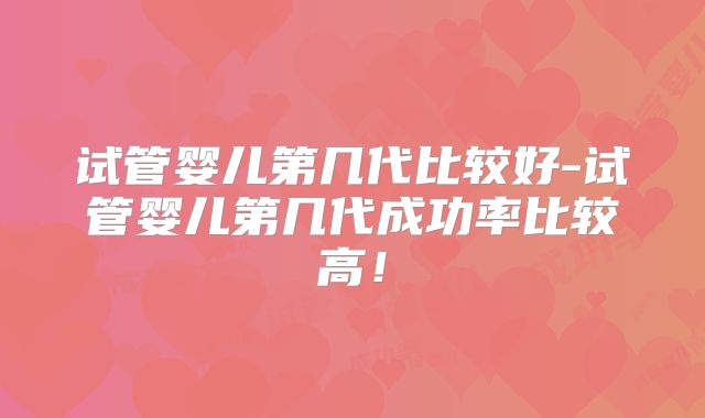 试管婴儿第几代比较好-试管婴儿第几代成功率比较高！