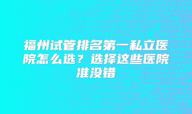 福州试管排名第一私立医院怎么选?选择这些医院准没错
