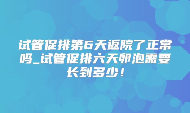 试管促排第6天返院了正常吗_试管促排六天卵泡需要长到多少！