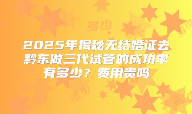 2025年揭秘无结婚证去黔东做三代试管的成功率有多少？费用贵吗