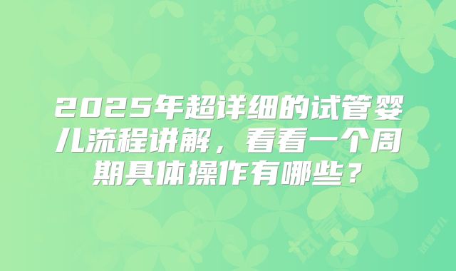 2025年超详细的试管婴儿流程讲解，看看一个周期具体操作有哪些？