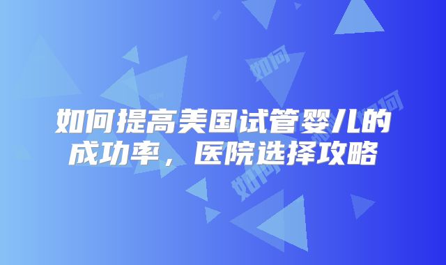 如何提高美国试管婴儿的成功率，医院选择攻略