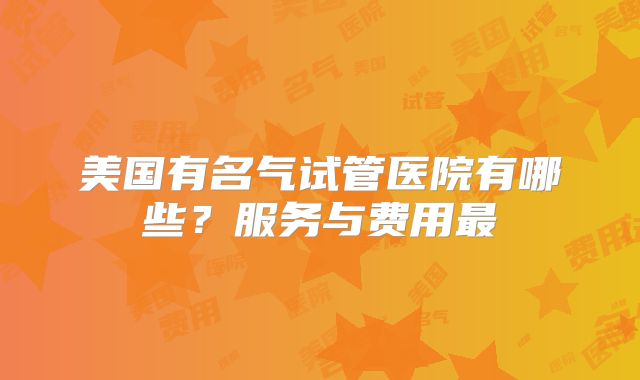 美国有名气试管医院有哪些？服务与费用最