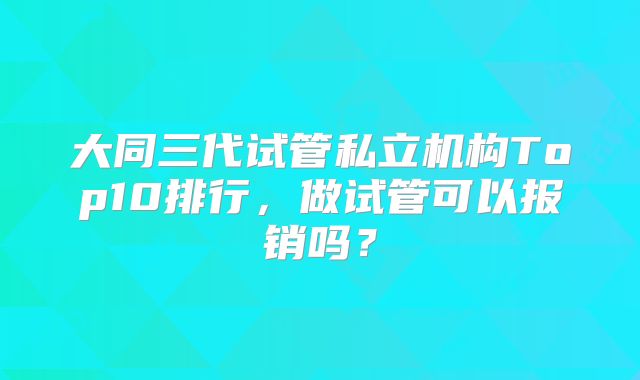 大同三代试管私立机构Top10排行,做试管可以报销吗?